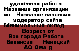 удалённая работа › Название организации ­ ип › Название вакансии ­ модератор сайта › Минимальный оклад ­ 39 500 › Возраст от ­ 18 - Все города Работа » Вакансии   . Ненецкий АО,Ома д.